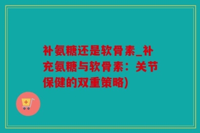 补氨糖还是软骨素_补充氨糖与软骨素：关节保健的双重策略)