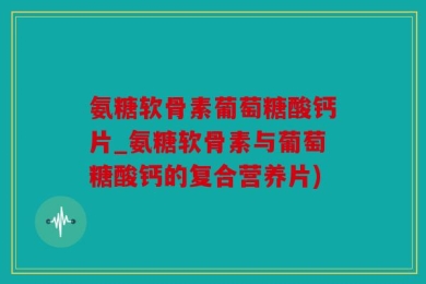 氨糖软骨素葡萄糖酸钙片_氨糖软骨素与葡萄糖酸钙的复合营养片)