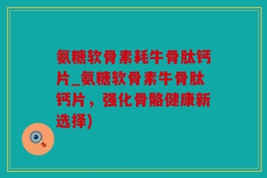 氨糖软骨素耗牛骨肽钙片_氨糖软骨素牛骨肽钙片，强化骨骼健康新选择)