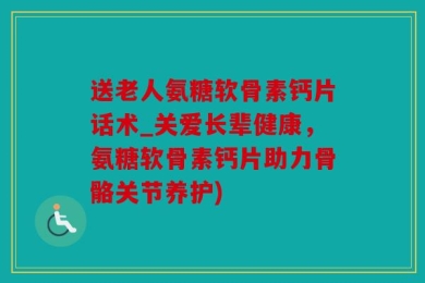 送老人氨糖软骨素钙片话术_关爱长辈健康，氨糖软骨素钙片助力骨骼关节养护)