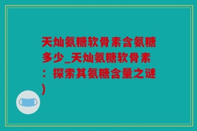 天灿氨糖软骨素含氨糖多少_天灿氨糖软骨素：探索其氨糖含量之谜)