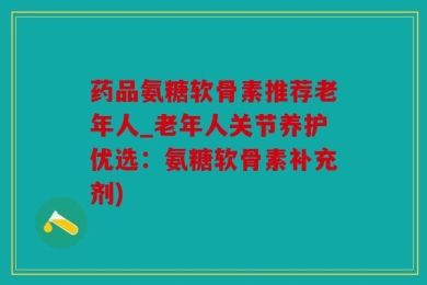 药品氨糖软骨素推荐老年人_老年人关节养护优选：氨糖软骨素补充剂)