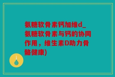 氨糖软骨素钙加维d_氨糖软骨素与钙的协同作用，维生素D助力骨骼健康)
