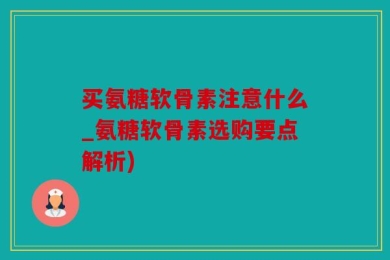 买氨糖软骨素注意什么_氨糖软骨素选购要点解析)