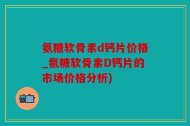 氨糖软骨素d钙片价格_氨糖软骨素D钙片的市场价格分析)