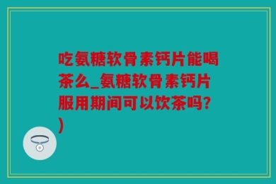 吃氨糖软骨素钙片能喝茶么_氨糖软骨素钙片服用期间可以饮茶吗？)