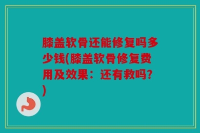 膝盖软骨还能修复吗多少钱(膝盖软骨修复费用及效果：还有救吗？)
