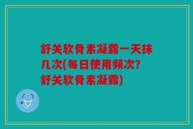 舒关软骨素凝露一天抹几次(每日使用频次？舒关软骨素凝露)