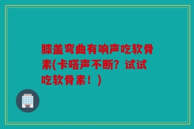 膝盖弯曲有响声吃软骨素(卡嗒声不断？试试吃软骨素！)