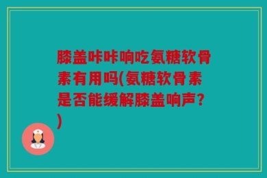 膝盖咔咔响吃氨糖软骨素有用吗(氨糖软骨素是否能缓解膝盖响声？)
