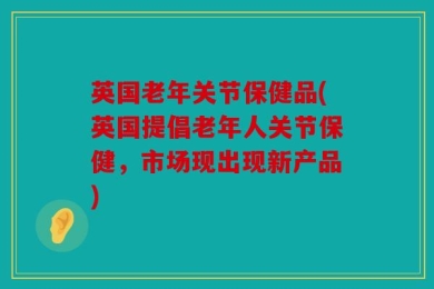 英国老年关节保健品(英国提倡老年人关节保健，市场现出现新产品)