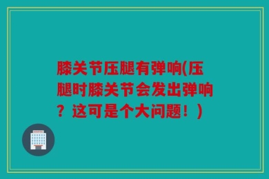 膝关节压腿有弹响(压腿时膝关节会发出弹响？这可是个大问题！)