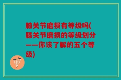 膝关节磨损有等级吗(膝关节磨损的等级划分——你该了解的五个等级)