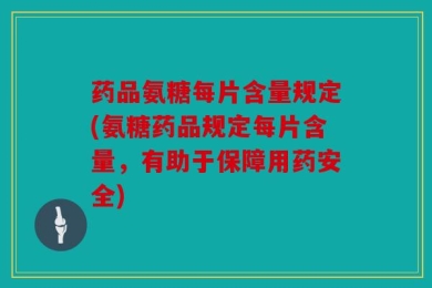 药品氨糖每片含量规定(氨糖药品规定每片含量，有助于保障用药安全)