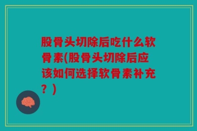 股骨头切除后吃什么软骨素(股骨头切除后应该如何选择软骨素补充？)
