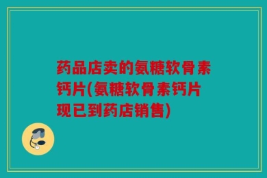 药品店卖的氨糖软骨素钙片(氨糖软骨素钙片现已到药店销售)
