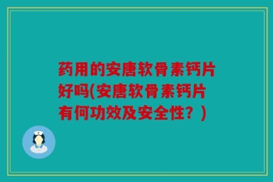 药用的安唐软骨素钙片好吗(安唐软骨素钙片有何功效及安全性？)