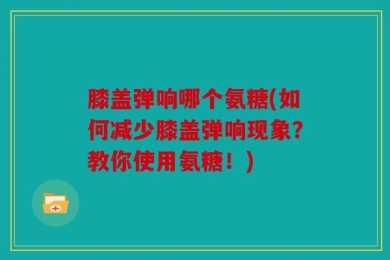 膝盖弹响哪个氨糖(如何减少膝盖弹响现象？教你使用氨糖！)