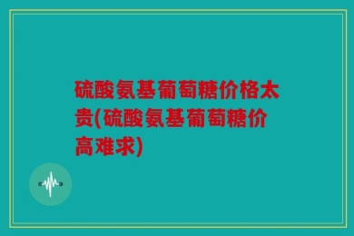硫酸氨基葡萄糖价格太贵(硫酸氨基葡萄糖价高难求)