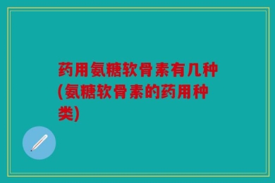 药用氨糖软骨素有几种(氨糖软骨素的药用种类)