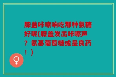 膝盖咔嚓响吃那种氨糖好呢(膝盖发出咔嚓声？氨基葡萄糖或是良药！)