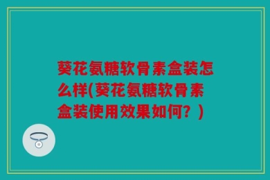 葵花氨糖软骨素盒装怎么样(葵花氨糖软骨素盒装使用效果如何？)