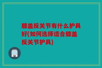 膝盖反关节有什么护具好(如何选择适合膝盖反关节护具)