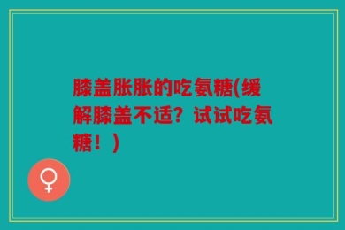 膝盖胀胀的吃氨糖(缓解膝盖不适？试试吃氨糖！)