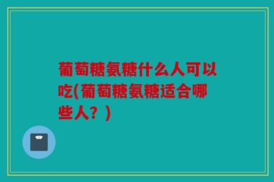 葡萄糖氨糖什么人可以吃(葡萄糖氨糖适合哪些人？)