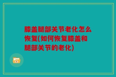 膝盖腿部关节老化怎么恢复(如何恢复膝盖和腿部关节的老化)
