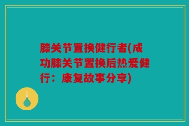 膝关节置换健行者(成功膝关节置换后热爱健行：康复故事分享)