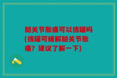 腿关节胀痛可以拔罐吗(拔罐可缓解腿关节胀痛？建议了解一下)