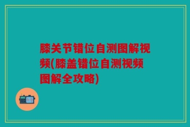 膝关节错位自测图解视频(膝盖错位自测视频图解全攻略)