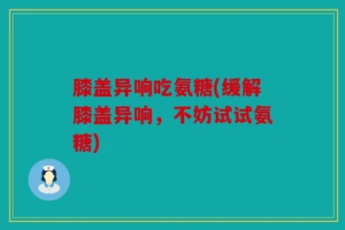 膝盖异响吃氨糖(缓解膝盖异响，不妨试试氨糖)