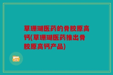 草珊瑚医药的骨胶原高钙(草珊瑚医药推出骨胶原高钙产品)