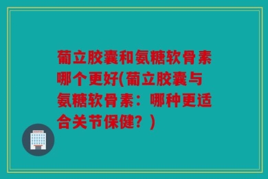 葡立胶囊和氨糖软骨素哪个更好(葡立胶囊与氨糖软骨素：哪种更适合关节保健？)