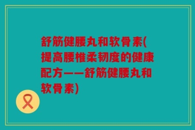 舒筋健腰丸和软骨素(提高腰椎柔韧度的健康配方——舒筋健腰丸和软骨素)
