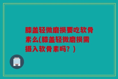 膝盖轻微磨损要吃软骨素么(膝盖轻微磨损需摄入软骨素吗？)