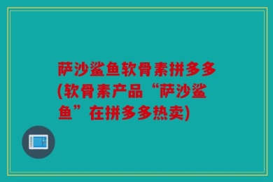 萨沙鲨鱼软骨素拼多多(软骨素产品“萨沙鲨鱼”在拼多多热卖)