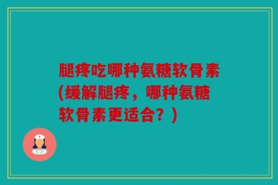 腿疼吃哪种氨糖软骨素(缓解腿疼，哪种氨糖软骨素更适合？)