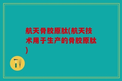 航天骨胶原肽(航天技术用于生产的骨胶原肽)