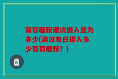 葡萄糖胺建议摄入量为多少(建议每日摄入多少葡萄糖胺？)