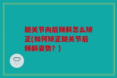 腿关节向后倾斜怎么矫正(如何矫正腿关节后倾斜姿势？)