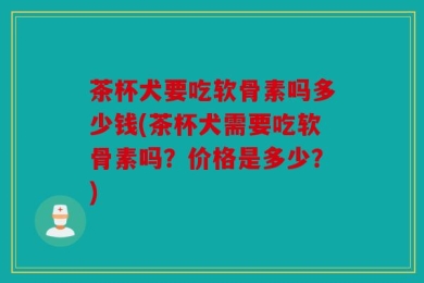 茶杯犬要吃软骨素吗多少钱(茶杯犬需要吃软骨素吗？价格是多少？)