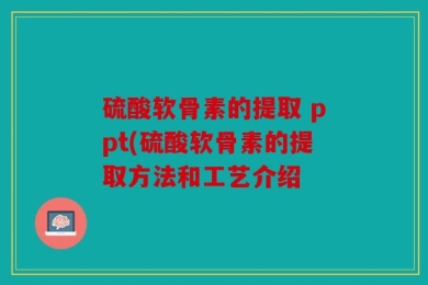 硫酸软骨素的提取 ppt(硫酸软骨素的提取方法和工艺介绍