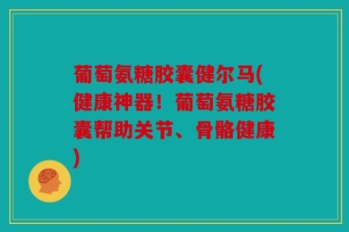 葡萄氨糖胶囊健尔马(健康神器！葡萄氨糖胶囊帮助关节、骨骼健康)