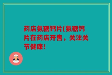 药店氨糖钙片(氨糖钙片在药店开售，关注关节健康！