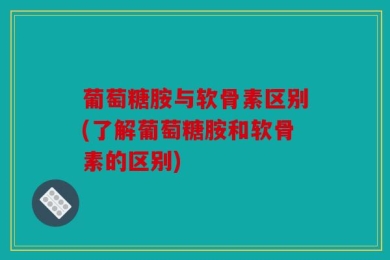 葡萄糖胺与软骨素区别(了解葡萄糖胺和软骨素的区别)