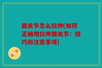 膝关节怎么拉抻(如何正确地拉伸膝关节：技巧和注意事项)