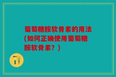 葡萄糖胺软骨素的用法(如何正确使用葡萄糖胺软骨素？)